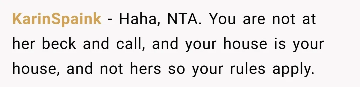 KarinSpaink − Haha, NTA. You are not at her beck and call, and your house is your house, and not hers so your rules apply.