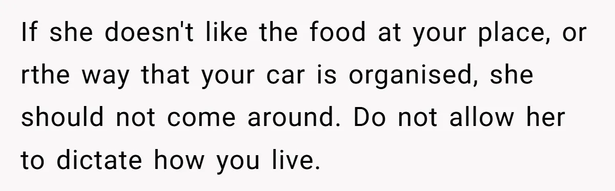 If she doesn't like the food at your place, or rthe way that your car is organised, she should not come around. Do not allow her to dictate how you...