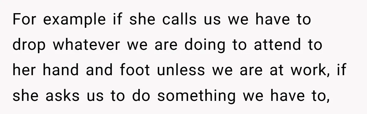 For example if she calls us we have to drop whatever we are doing to attend to her hand and foot unless we are at work, if she asks us...