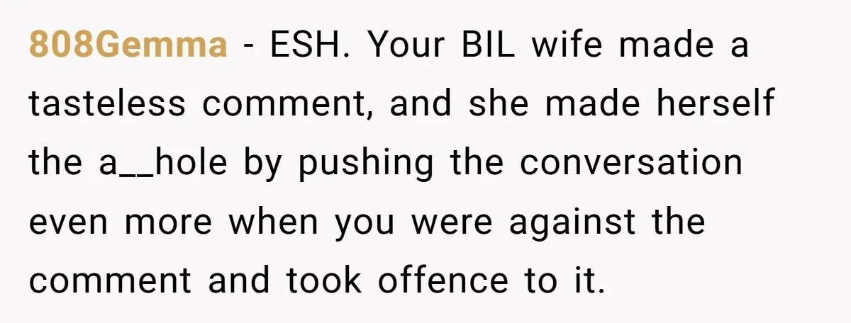 808Gemma - ESH. Your BIL wife made a tasteless comment, and she made herself the a__hole by pushing the conversation even more when you were against the comment and took...
