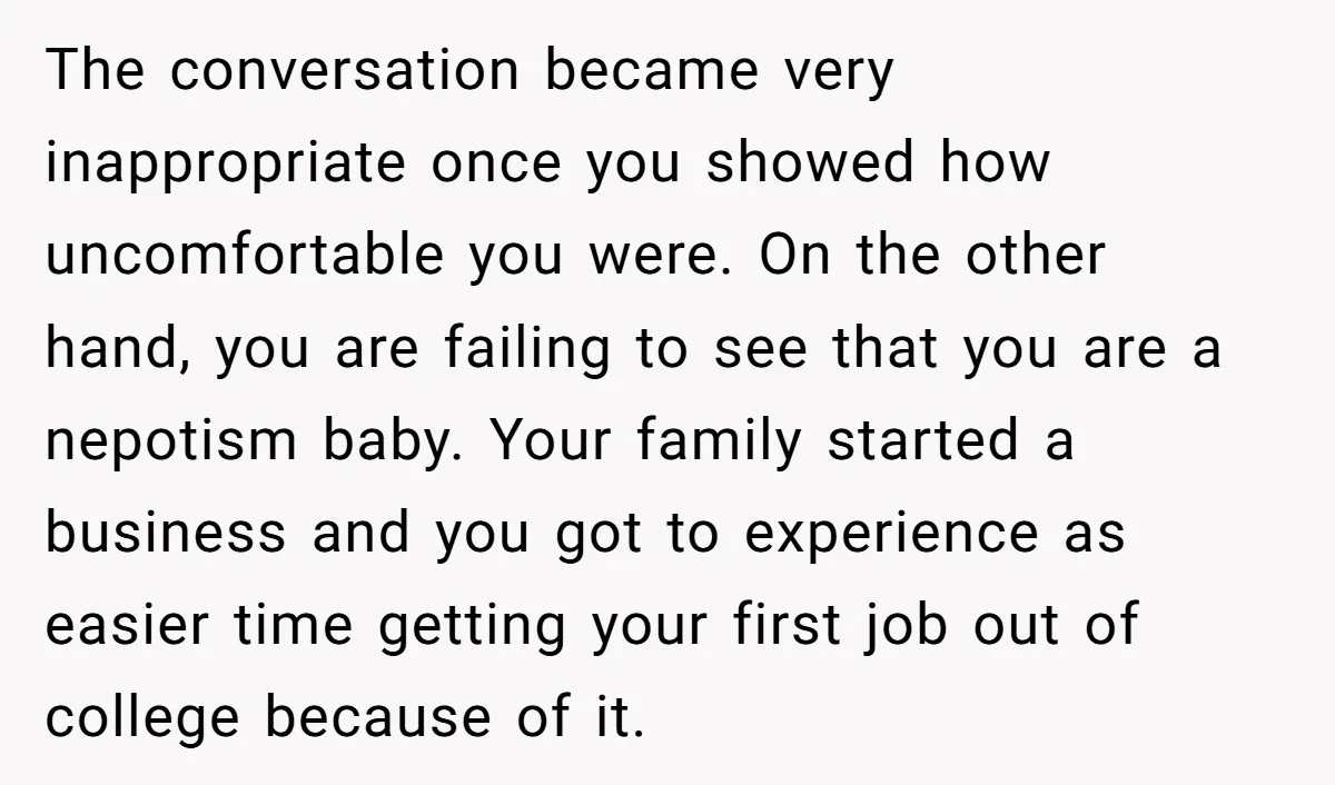The conversation became very inappropriate once you showed how uncomfortable you were. On the other hand, you are failing to see that you are a nepotism baby. Your family started...