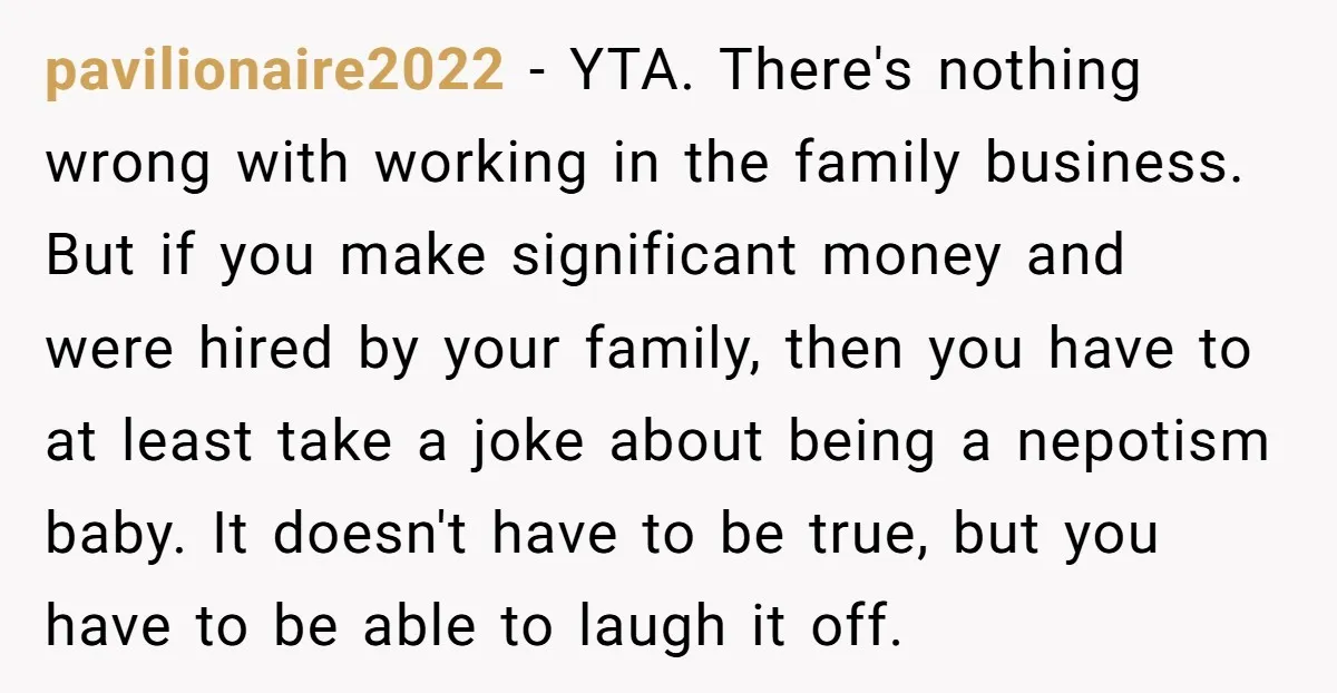 pavilionaire2022 - YTA. There's nothing wrong with working in the family business. But if you make significant money and were hired by your family, then you have to at least...