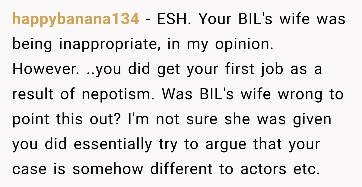 happybanana134 - ESH. Your BIL's wife was being inappropriate, in my opinion. However. ..you did get your first job as a result of nepotism. Was BIL's wife wrong to point...