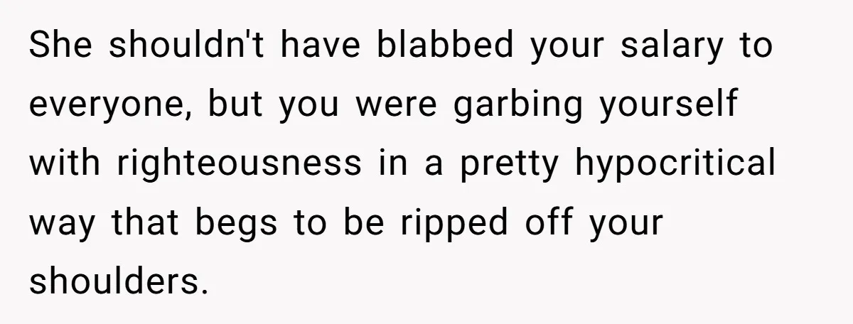 She shouldn't have blabbed your salary to everyone, but you were garbing yourself with righteousness in a pretty hypocritical way that begs to be ripped off your shoulders.