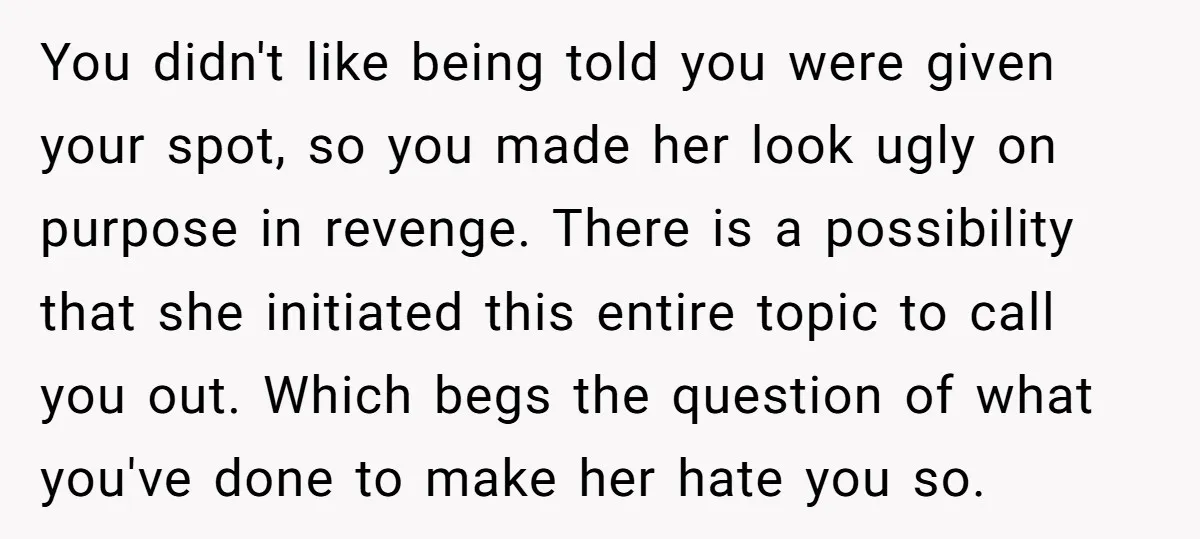 You didn't like being told you were given your spot, so you made her look ugly on purpose in revenge. There is a possibility that she initiated this entire topic...