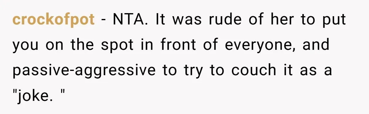 crockofpot - NTA. It was rude of her to put you on the spot in front of everyone, and passive-aggressive to try to couch it as a "joke. "