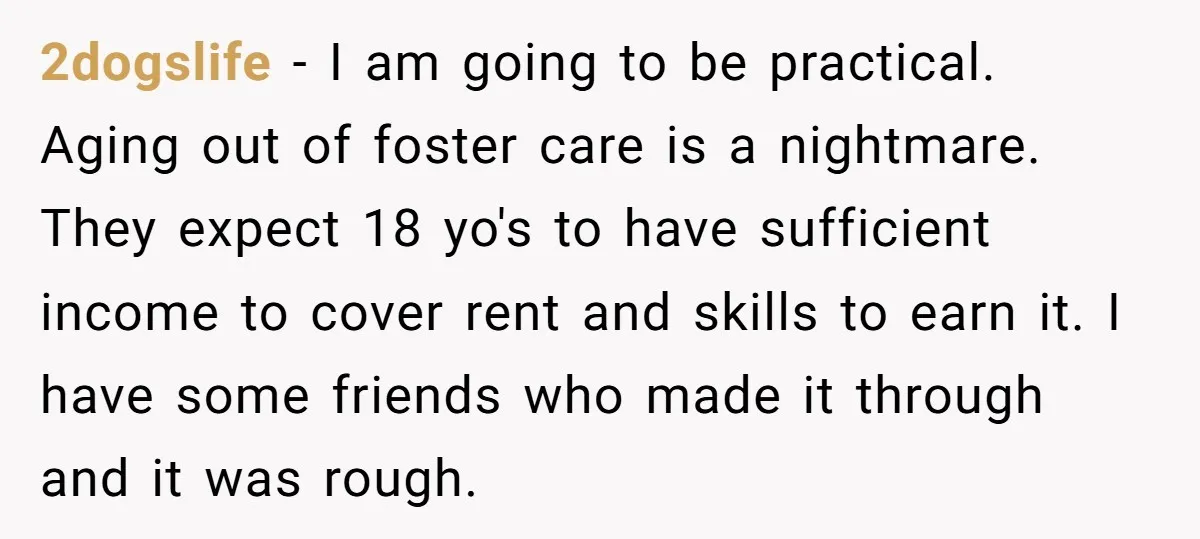 2dogslife - I am going to be practical. Aging out of foster care is a nightmare. They expect 18 yo's to have sufficient income to cover rent and skills to...