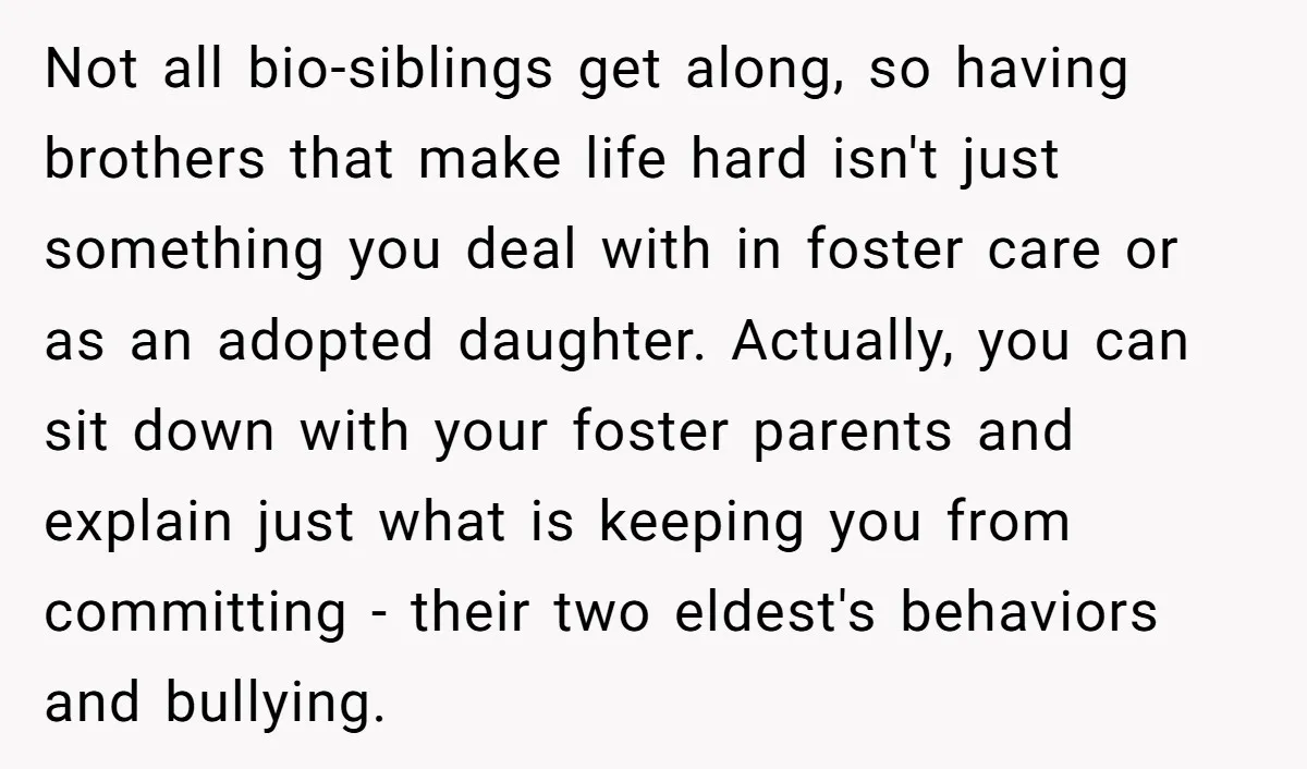Not all bio-siblings get along, so having brothers that make life hard isn't just something you deal with in foster care or as an adopted daughter. Actually, you can sit...