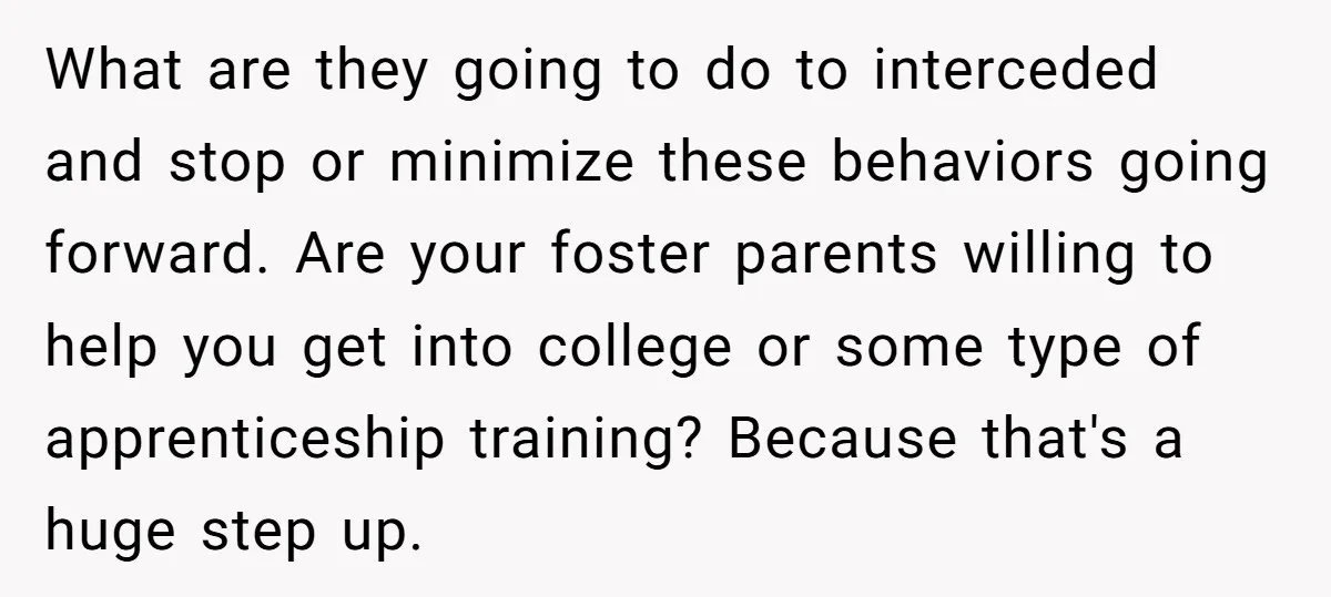 What are they going to do to interceded and stop or minimize these behaviors going forward. Are your foster parents willing to help you get into college or some type...
