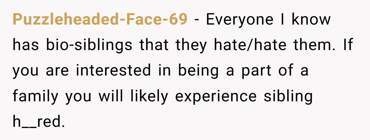 Puzzleheaded-Face-69 - Everyone I know has bio-siblings that they hate/hate them. If you are interested in being a part of a family you will likely experience sibling h__red.