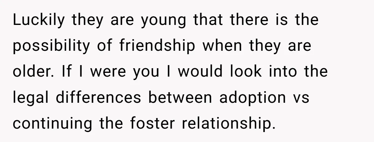 Luckily they are young that there is the possibility of friendship when they are older. If I were you I would look into the legal differences between adoption vs continuing...