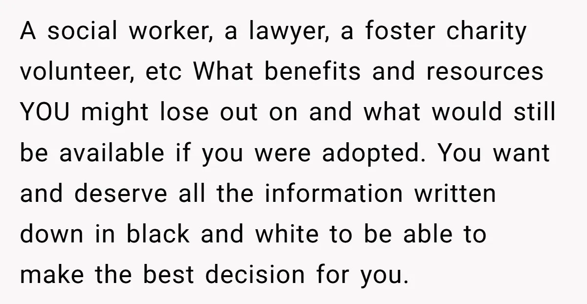 A social worker, a lawyer, a foster charity volunteer, etc What benefits and resources YOU might lose out on and what would still be available if you were adopted. You...