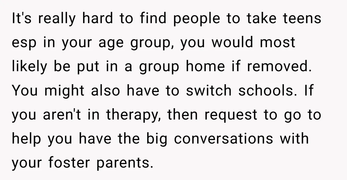 It's really hard to find people to take teens esp in your age group, you would most likely be put in a group home if removed. You might also have...