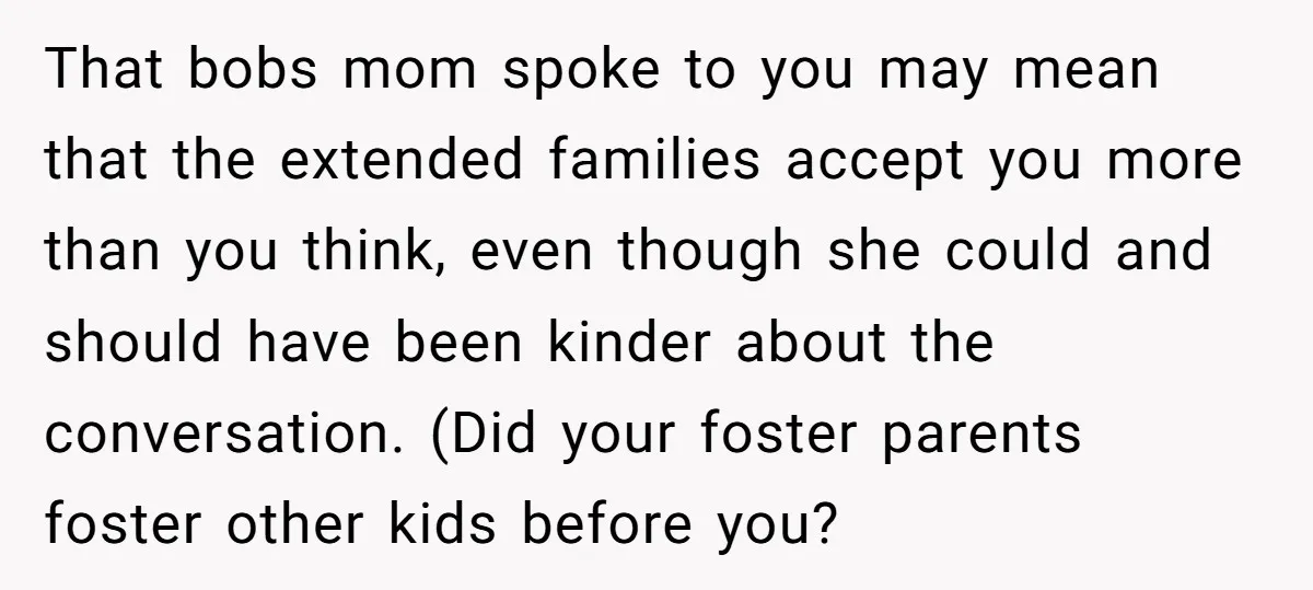 That bobs mom spoke to you may mean that the extended families accept you more than you think, even though she could and should have been kinder about the conversation....