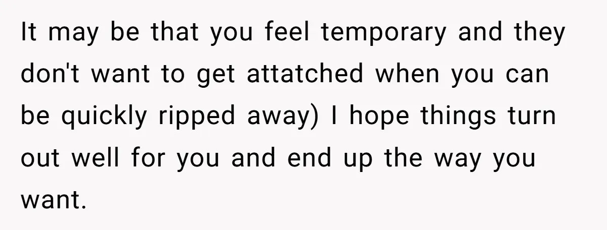 It may be that you feel temporary and they don't want to get attatched when you can be quickly ripped away) I hope things turn out well for you and...