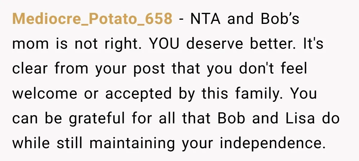 Mediocre_Potato_658 - NTA and Bob’s mom is not right. YOU deserve better. It's clear from your post that you don't feel welcome or accepted by this family. You can be...