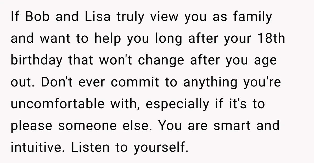 If Bob and Lisa truly view you as family and want to help you long after your 18th birthday that won't change after you age out. Don't ever commit to...