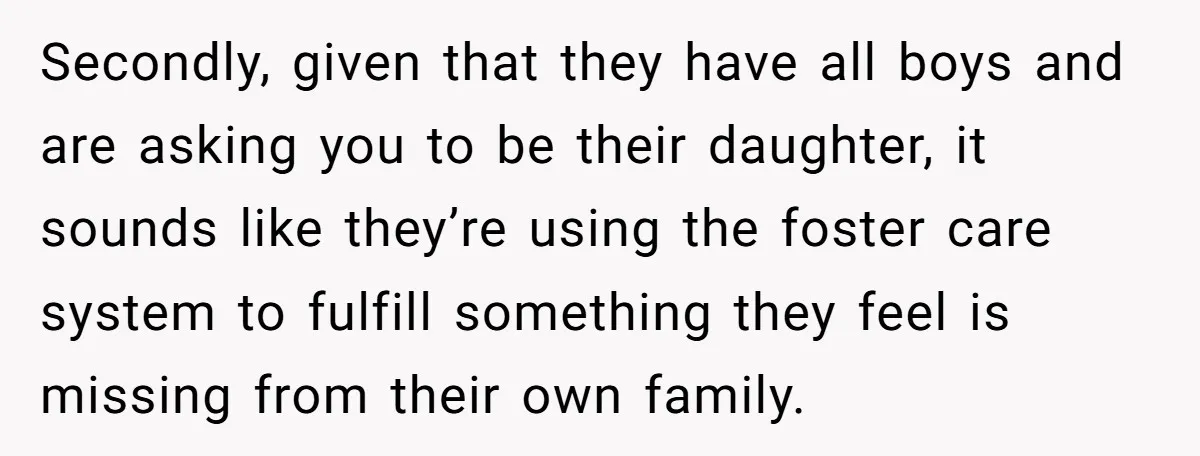 Secondly, given that they have all boys and are asking you to be their daughter, it sounds like they’re using the foster care system to fulfill something they feel is...