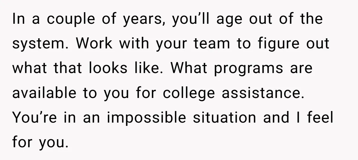 In a couple of years, you’ll age out of the system. Work with your team to figure out what that looks like. What programs are available to you for college...
