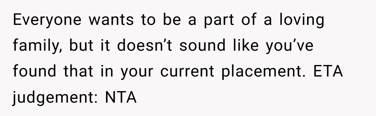 Everyone wants to be a part of a loving family, but it doesn’t sound like you’ve found that in your current placement. ETA judgement: NTA