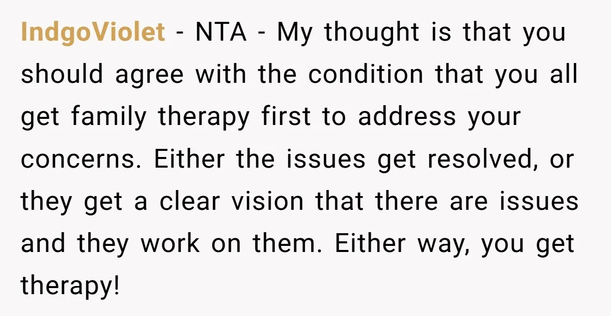 IndgoViolet - NTA - My thought is that you should agree with the condition that you all get family therapy first to address your concerns. Either the issues get resolved,...
