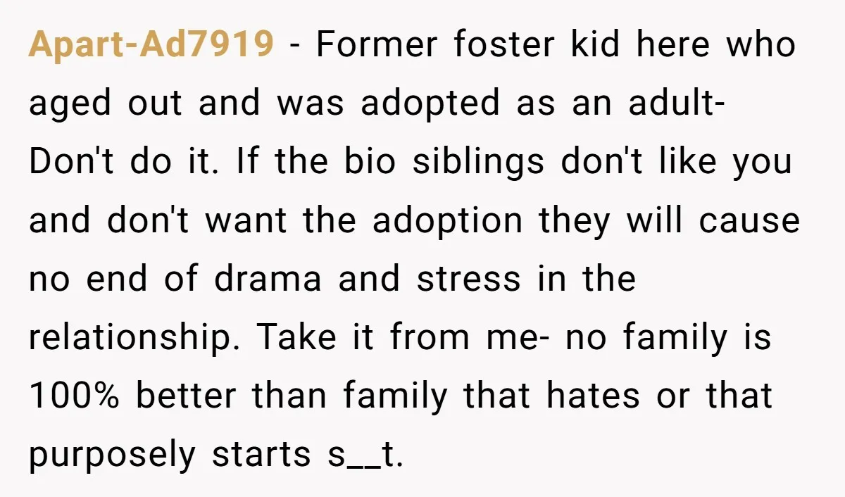 Apart-Ad7919 - Former foster kid here who aged out and was adopted as an adult- Don't do it. If the bio siblings don't like you and don't want the adoption...