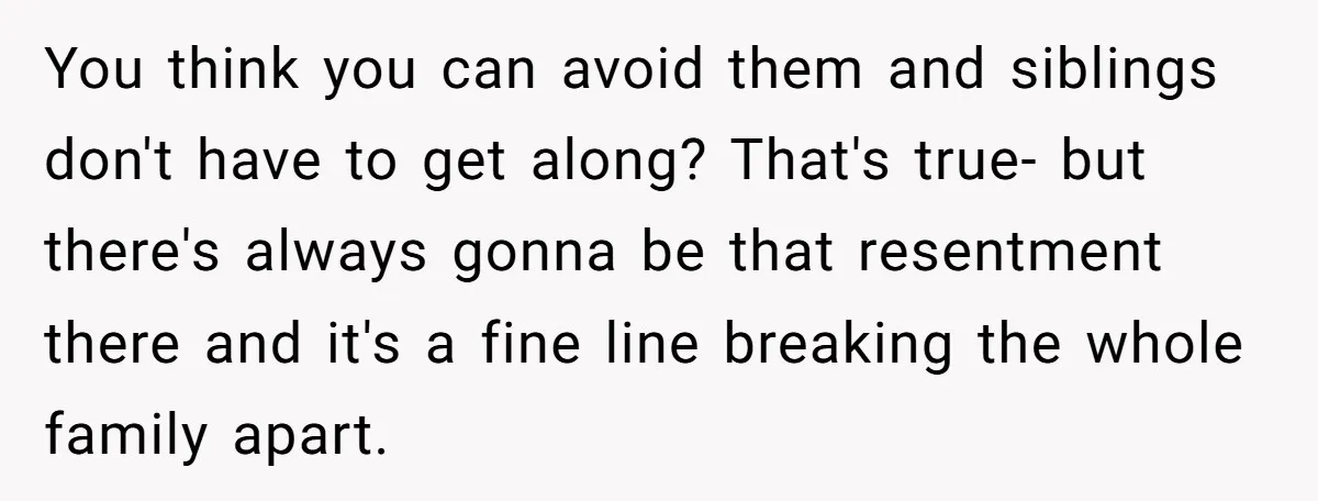 You think you can avoid them and siblings don't have to get along? That's true- but there's always gonna be that resentment there and it's a fine line breaking the...