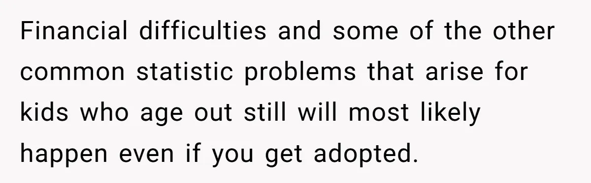 Financial difficulties and some of the other common statistic problems that arise for kids who age out still will most likely happen even if you get adopted.