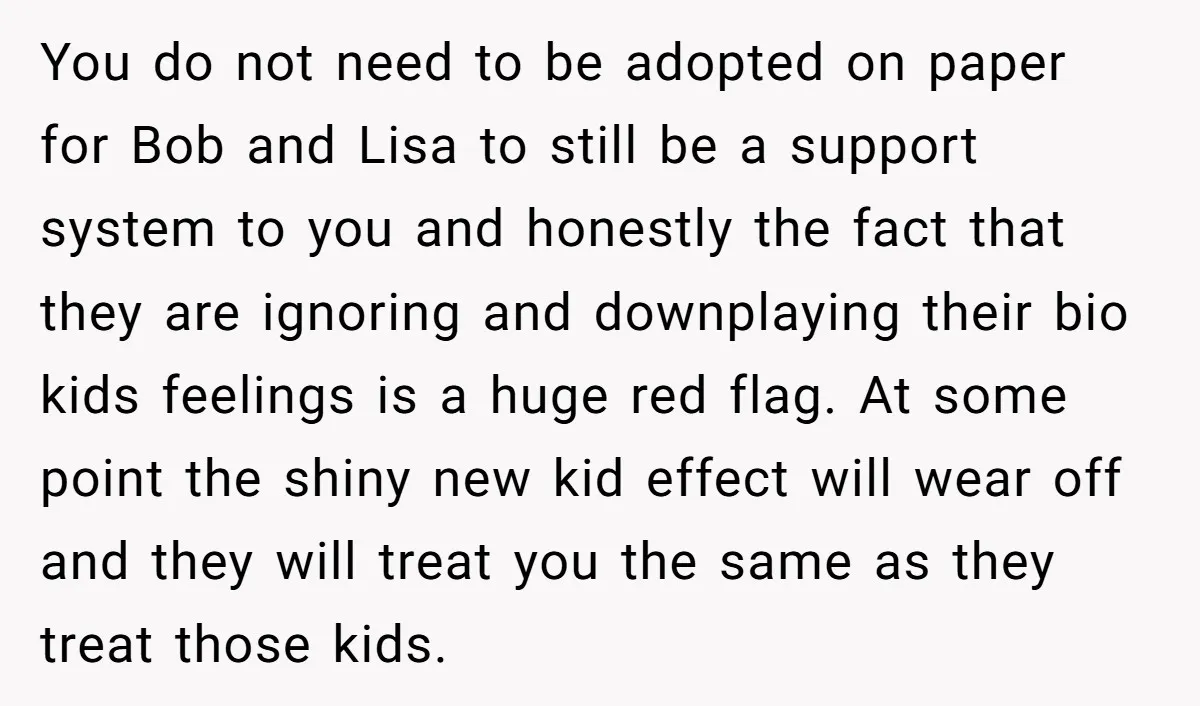 You do not need to be adopted on paper for Bob and Lisa to still be a support system to you and honestly the fact that they are ignoring and...