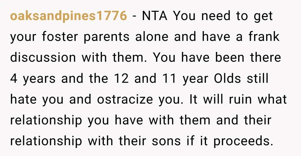 oaksandpines1776 - NTA You need to get your foster parents alone and have a frank discussion with them. You have been there 4 years and the 12 and 11 year...