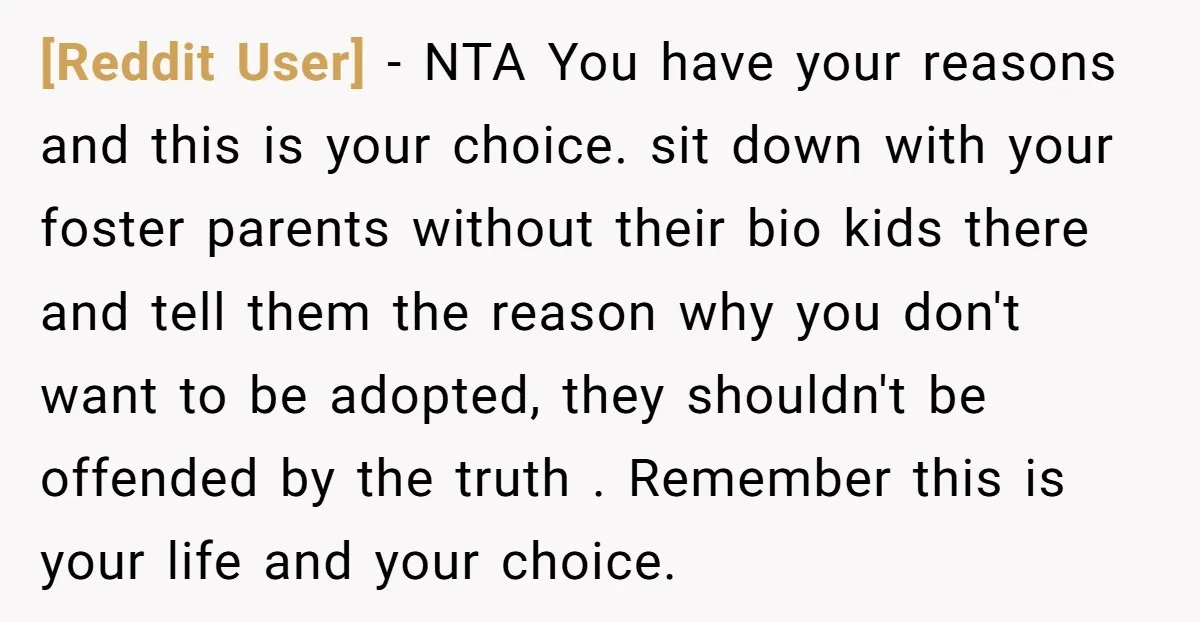 [Reddit User] - NTA You have your reasons and this is your choice. sit down with your foster parents without their bio kids there and tell them the reason why...