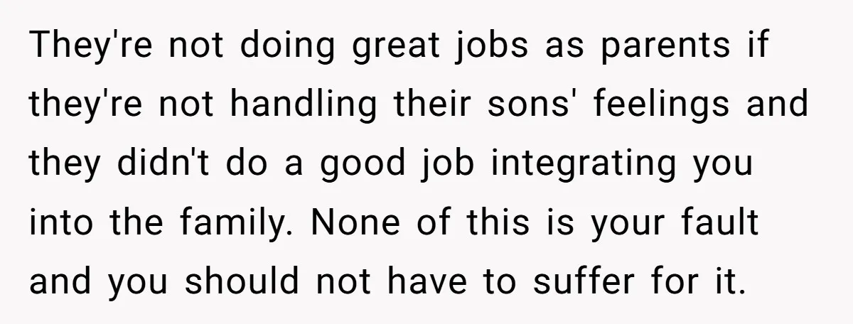 They're not doing great jobs as parents if they're not handling their sons' feelings and they didn't do a good job integrating you into the family. None of this is...
