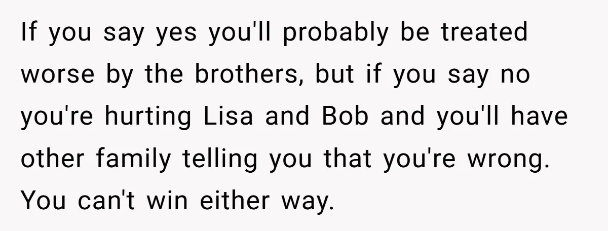 If you say yes you'll probably be treated worse by the brothers, but if you say no you're hurting Lisa and Bob and you'll have other family telling you that...