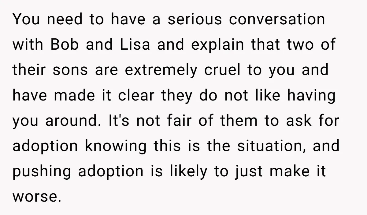 You need to have a serious conversation with Bob and Lisa and explain that two of their sons are extremely cruel to you and have made it clear they do...