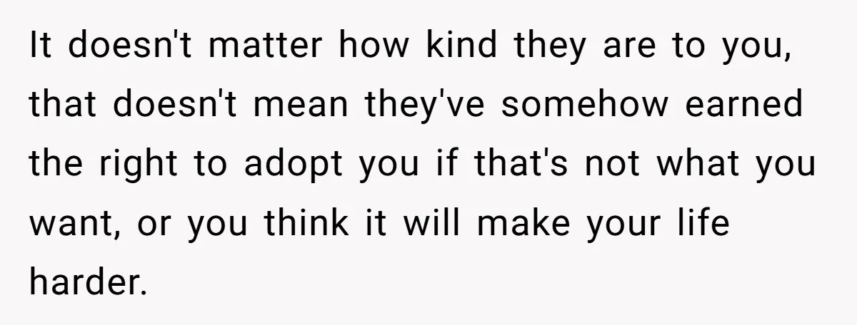 It doesn't matter how kind they are to you, that doesn't mean they've somehow earned the right to adopt you if that's not what you want, or you think it...