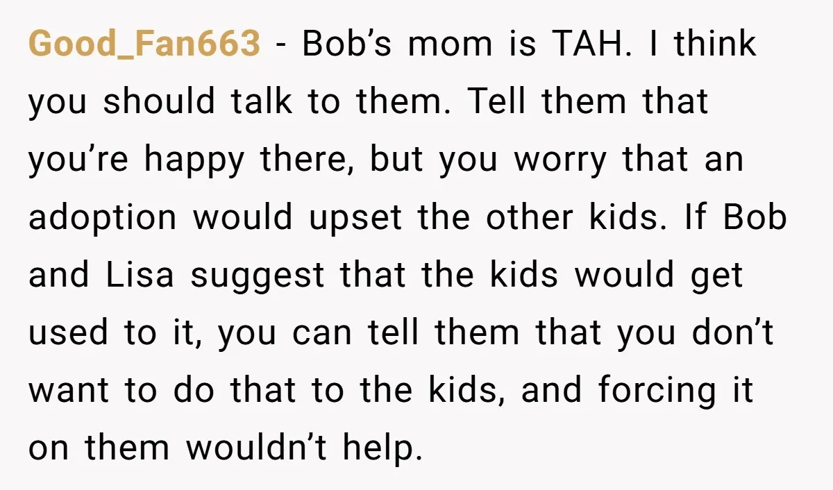 Good_Fan663 - Bob’s mom is TAH. I think you should talk to them. Tell them that you’re happy there, but you worry that an adoption would upset the other kids....