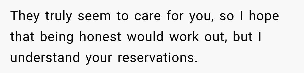 They truly seem to care for you, so I hope that being honest would work out, but I understand your reservations.