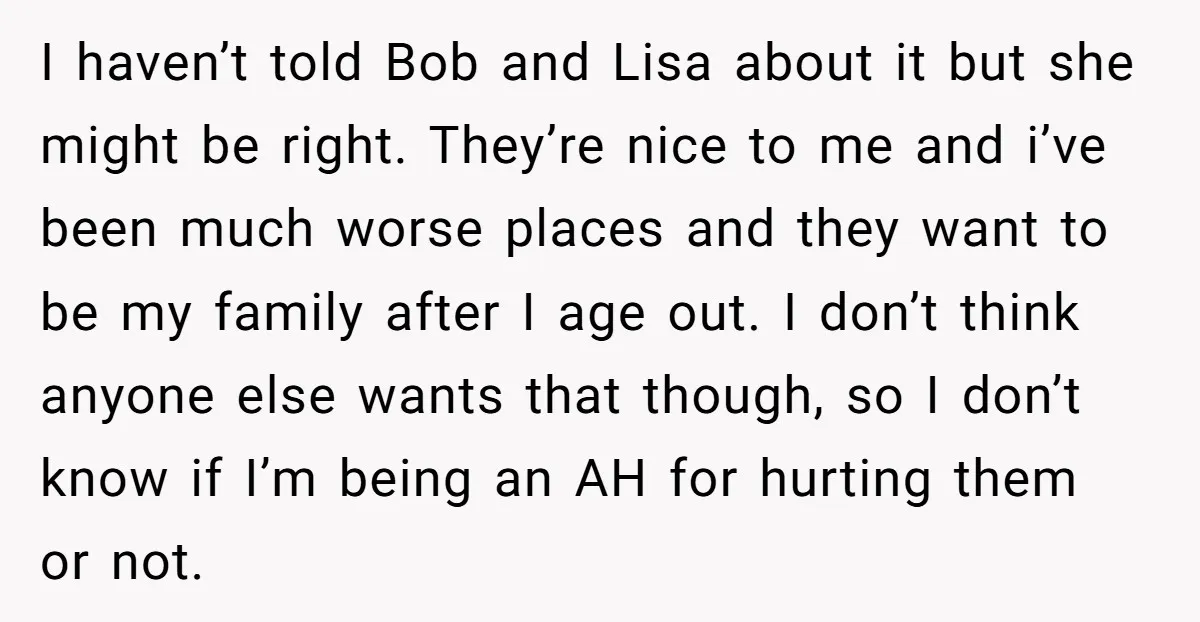 I haven’t told Bob and Lisa about it but she might be right. They’re nice to me and i’ve been much worse places and they want to be my family...