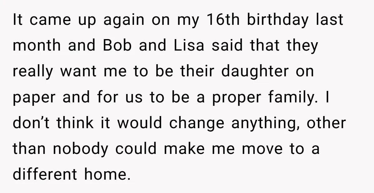 It came up again on my 16th birthday last month and Bob and Lisa said that they really want me to be their daughter on paper and for us to...