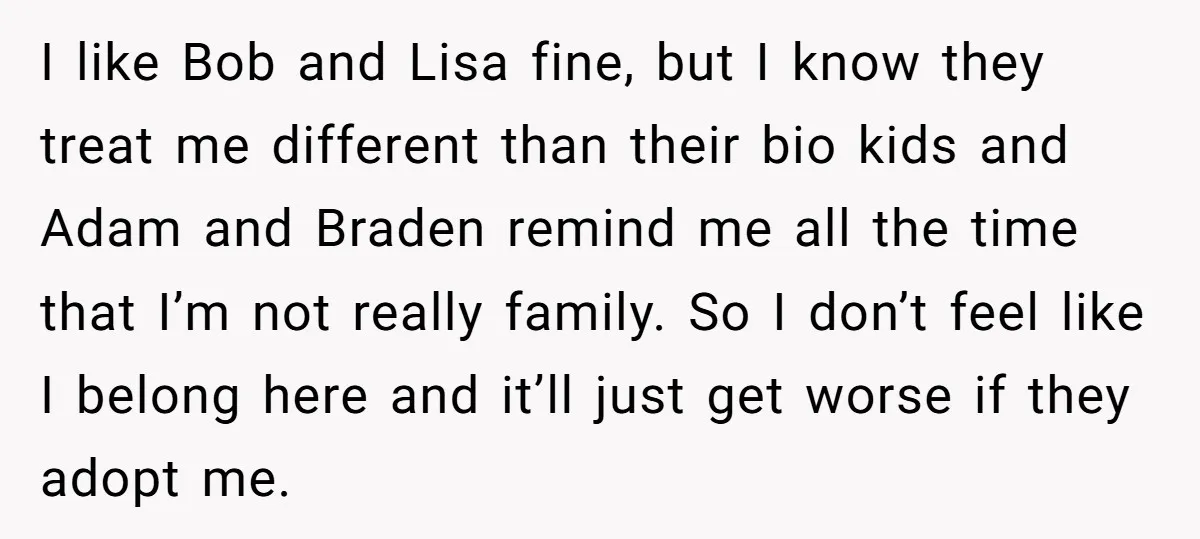 I like Bob and Lisa fine, but I know they treat me different than their bio kids and Adam and Braden remind me all the time that I’m not really...