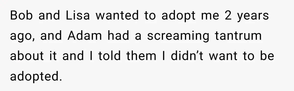 Bob and Lisa wanted to adopt me 2 years ago, and Adam had a screaming tantrum about it and I told them I didn’t want to be adopted.