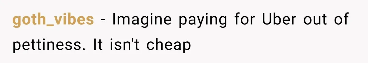 goth_vibes − Imagine paying for Uber out of pettiness. It isn't cheap