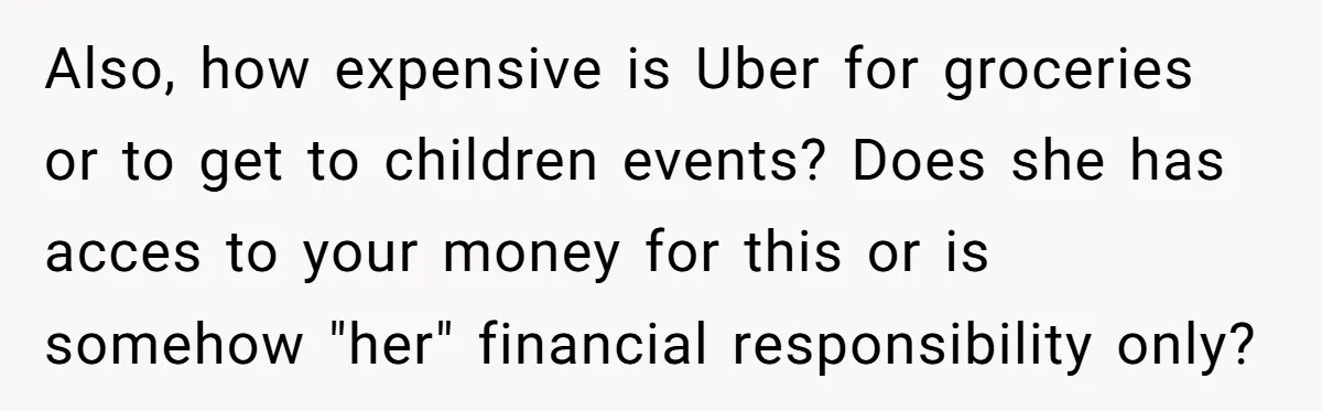Also, how expensive is Uber for groceries or to get to children events? Does she has acces to your money for this or is somehow "her" financial responsibility only?
