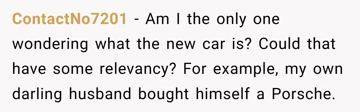 ContactNo7201 − Am I the only one wondering what the new car is? Could that have some relevancy? For example, my own darling husband bought himself a Porsche.