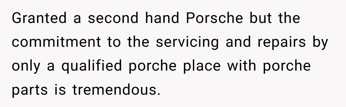 Granted a second hand Porsche but the commitment to the servicing and repairs by only a qualified porche place with porche parts is tremendous.