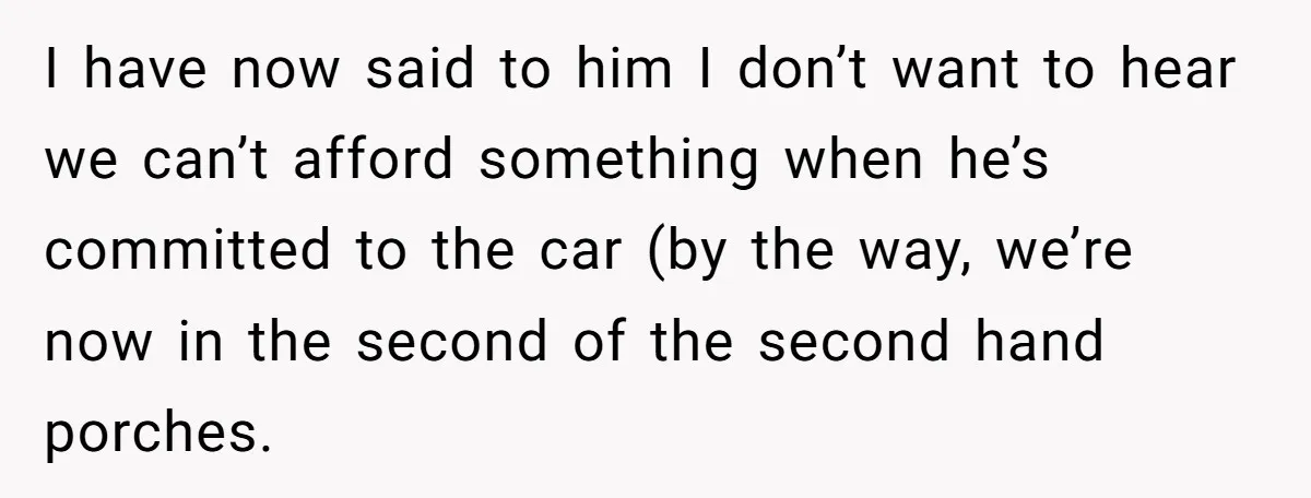 I have now said to him I don’t want to hear we can’t afford something when he’s committed to the car (by the way, we’re now in the second of...