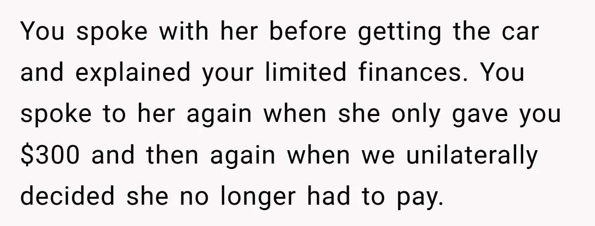 You spoke with her before getting the car and explained your limited finances. You spoke to her again when she only gave you $300 and then again when we unilaterally...