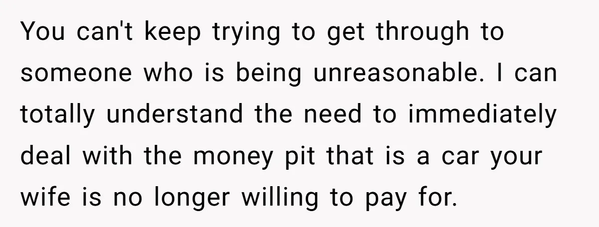 You can't keep trying to get through to someone who is being unreasonable. I can totally understand the need to immediately deal with the money pit that is a car...