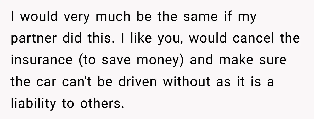 I would very much be the same if my partner did this. I like you, would cancel the insurance (to save money) and make sure the car can't be driven...