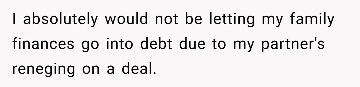 I absolutely would not be letting my family finances go into debt due to my partner's reneging on a deal.